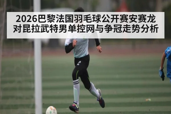 2026巴黎法国羽毛球公开赛安赛龙对昆拉武特男单控网与争冠走势分析